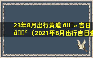 23年8月出行黄道 🌻 吉日 🌲 （2021年8月出行吉日查询 老黄历）